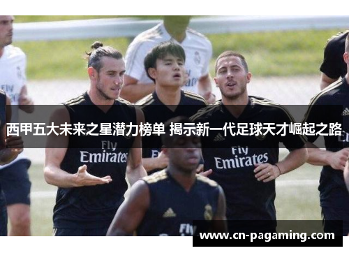 西甲五大未来之星潜力榜单 揭示新一代足球天才崛起之路