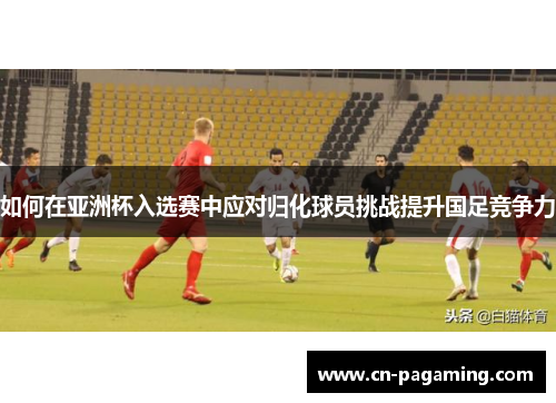 如何在亚洲杯入选赛中应对归化球员挑战提升国足竞争力