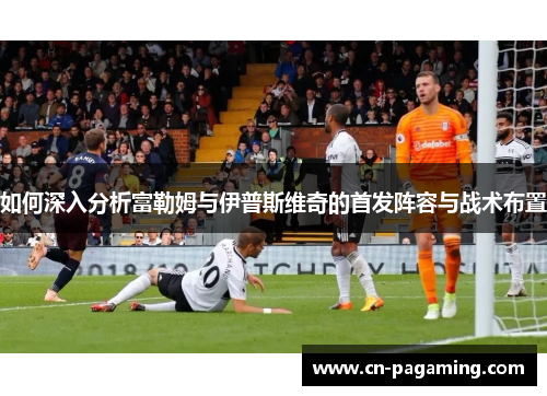 如何深入分析富勒姆与伊普斯维奇的首发阵容与战术布置