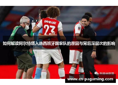 如何解读阿尔特塔入选西班牙国家队的原因与背后深层次的影响