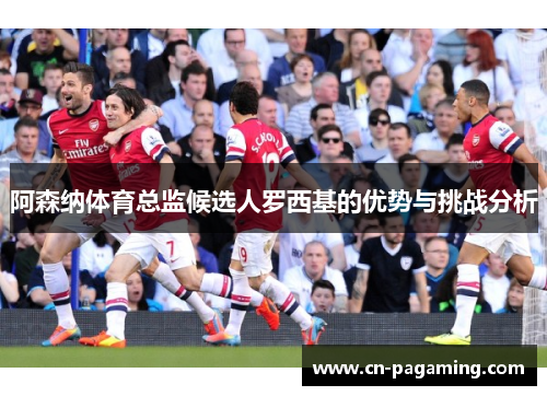阿森纳体育总监候选人罗西基的优势与挑战分析