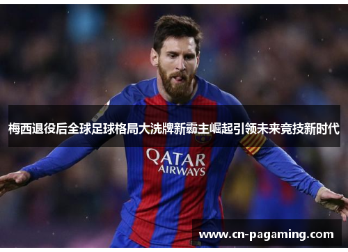梅西退役后全球足球格局大洗牌新霸主崛起引领未来竞技新时代