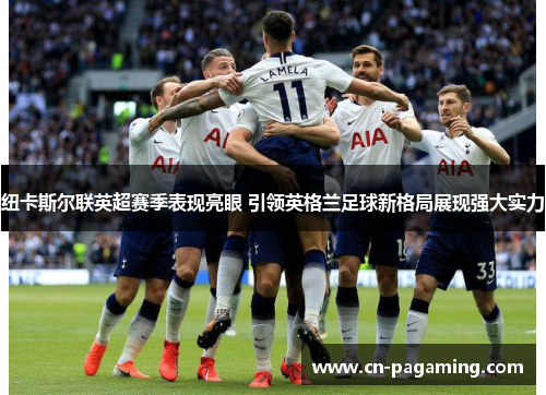 纽卡斯尔联英超赛季表现亮眼 引领英格兰足球新格局展现强大实力