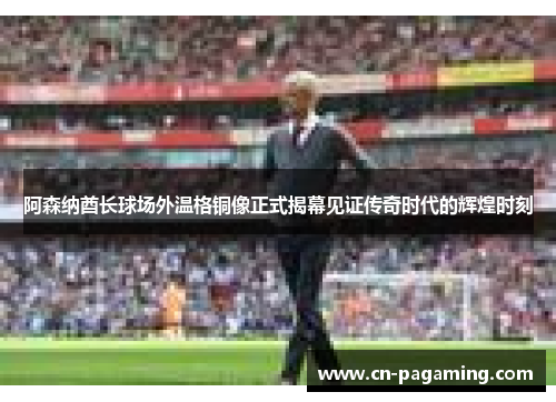 阿森纳酋长球场外温格铜像正式揭幕见证传奇时代的辉煌时刻