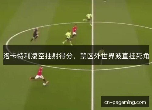 洛卡特利凌空抽射得分,禁区外世界波直挂死角 洛卡特利凌空抽射得分,禁区外世界波直挂死角